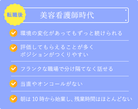 転職後の美容看護時代｜環境の変化があってもずっと続けられる｜評価してもらえることが多くポジションがつくりやすい｜フランクな職場で分け隔てなく話せる｜当直やオンコールがない｜朝は10時から始業し、残業時間はほとんどない